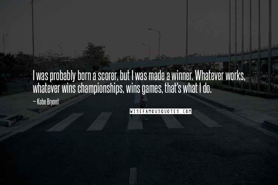 Kobe Bryant Quotes: I was probably born a scorer, but I was made a winner. Whatever works, whatever wins championships, wins games, that's what I do.