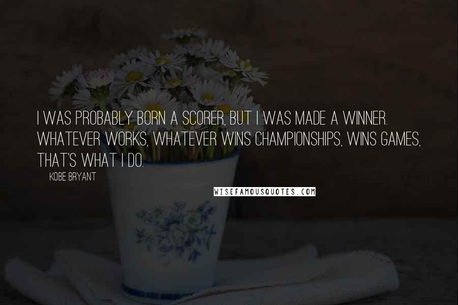 Kobe Bryant Quotes: I was probably born a scorer, but I was made a winner. Whatever works, whatever wins championships, wins games, that's what I do.