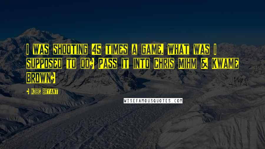 Kobe Bryant Quotes: I was shooting 45 times a game. What was I supposed to do? Pass it into Chris Mihm & Kwame Brown?