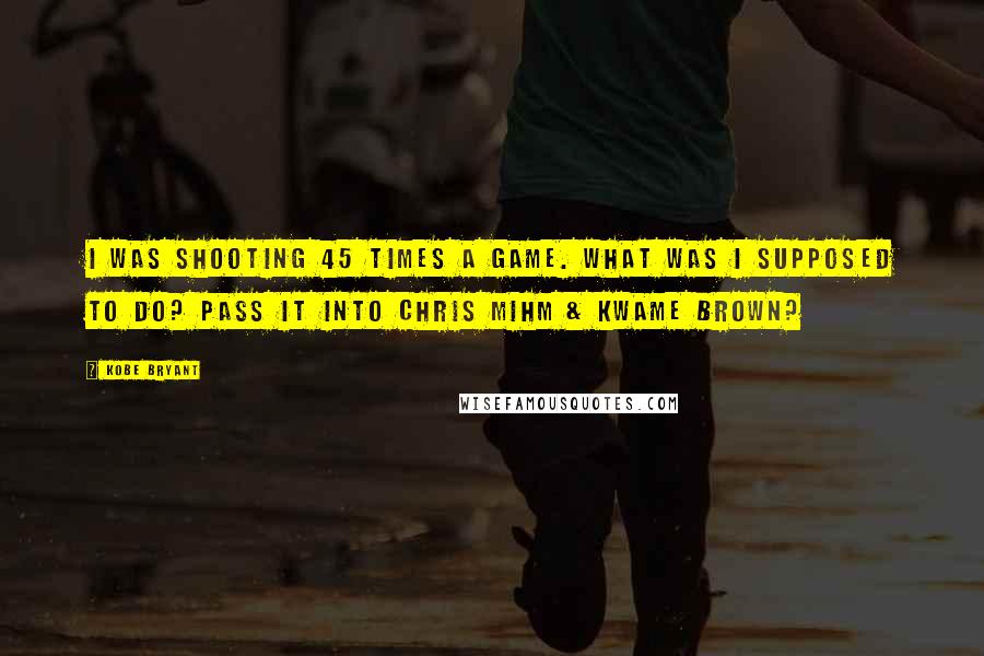 Kobe Bryant Quotes: I was shooting 45 times a game. What was I supposed to do? Pass it into Chris Mihm & Kwame Brown?