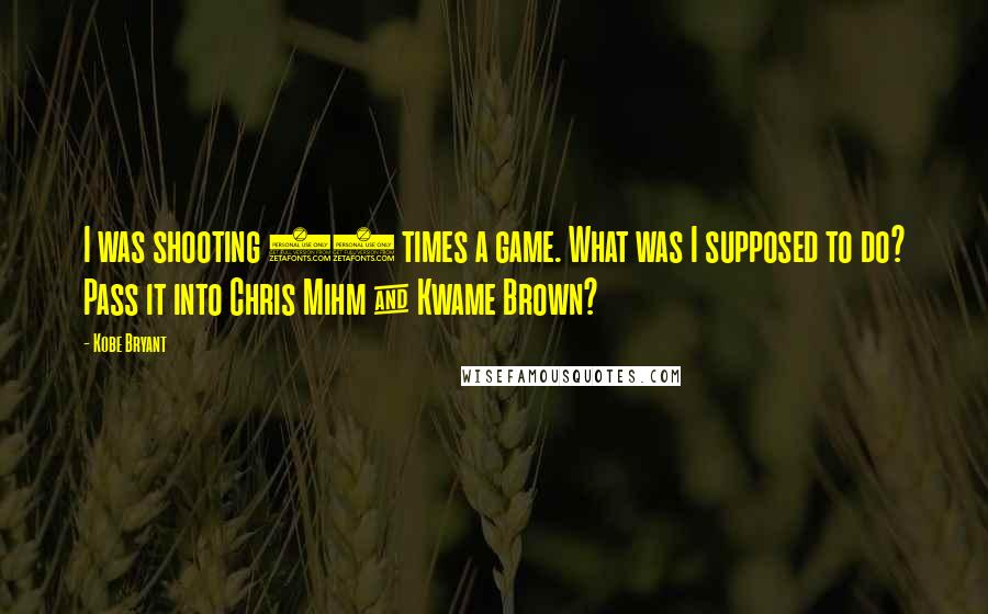 Kobe Bryant Quotes: I was shooting 45 times a game. What was I supposed to do? Pass it into Chris Mihm & Kwame Brown?