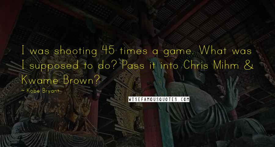 Kobe Bryant Quotes: I was shooting 45 times a game. What was I supposed to do? Pass it into Chris Mihm & Kwame Brown?