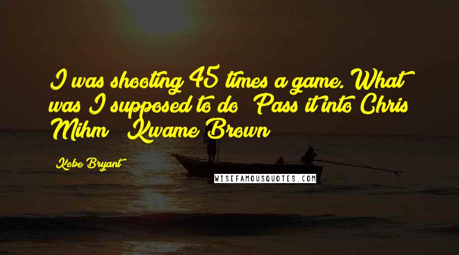 Kobe Bryant Quotes: I was shooting 45 times a game. What was I supposed to do? Pass it into Chris Mihm & Kwame Brown?