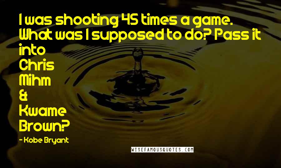Kobe Bryant Quotes: I was shooting 45 times a game. What was I supposed to do? Pass it into Chris Mihm & Kwame Brown?