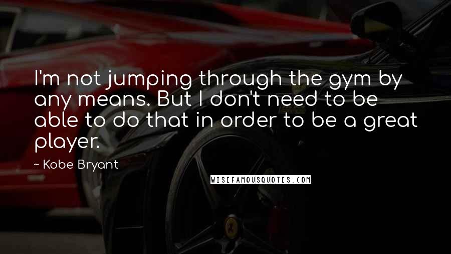 Kobe Bryant Quotes: I'm not jumping through the gym by any means. But I don't need to be able to do that in order to be a great player.