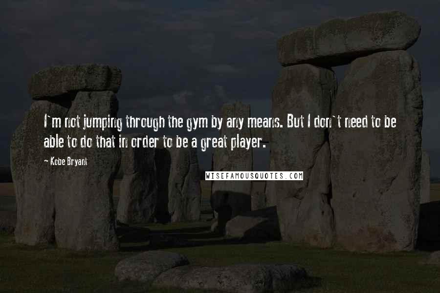 Kobe Bryant Quotes: I'm not jumping through the gym by any means. But I don't need to be able to do that in order to be a great player.