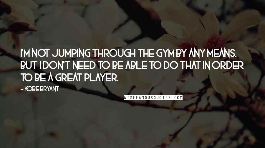 Kobe Bryant Quotes: I'm not jumping through the gym by any means. But I don't need to be able to do that in order to be a great player.