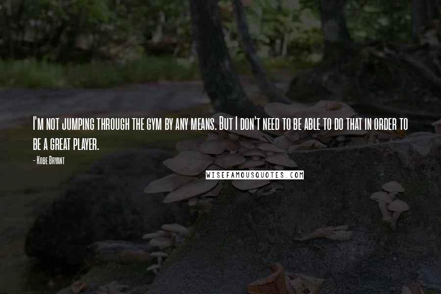 Kobe Bryant Quotes: I'm not jumping through the gym by any means. But I don't need to be able to do that in order to be a great player.