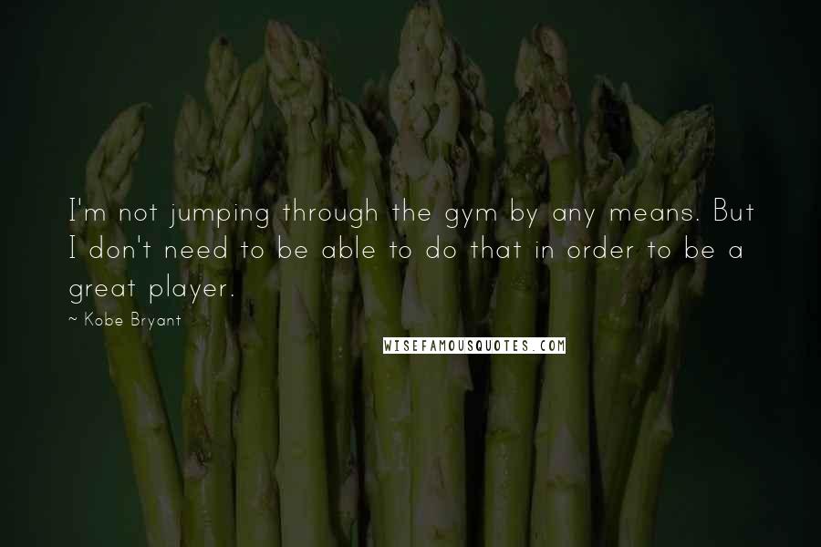 Kobe Bryant Quotes: I'm not jumping through the gym by any means. But I don't need to be able to do that in order to be a great player.