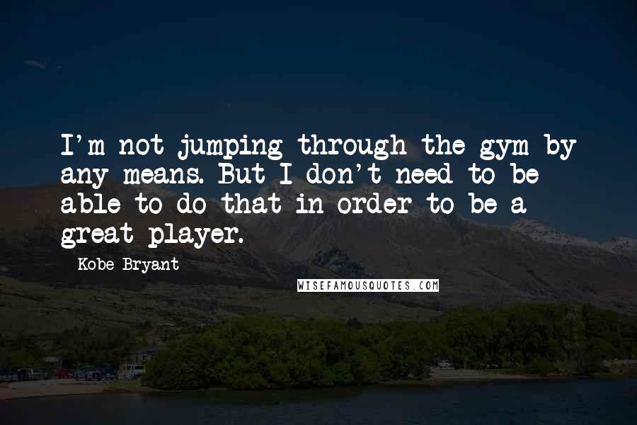 Kobe Bryant Quotes: I'm not jumping through the gym by any means. But I don't need to be able to do that in order to be a great player.