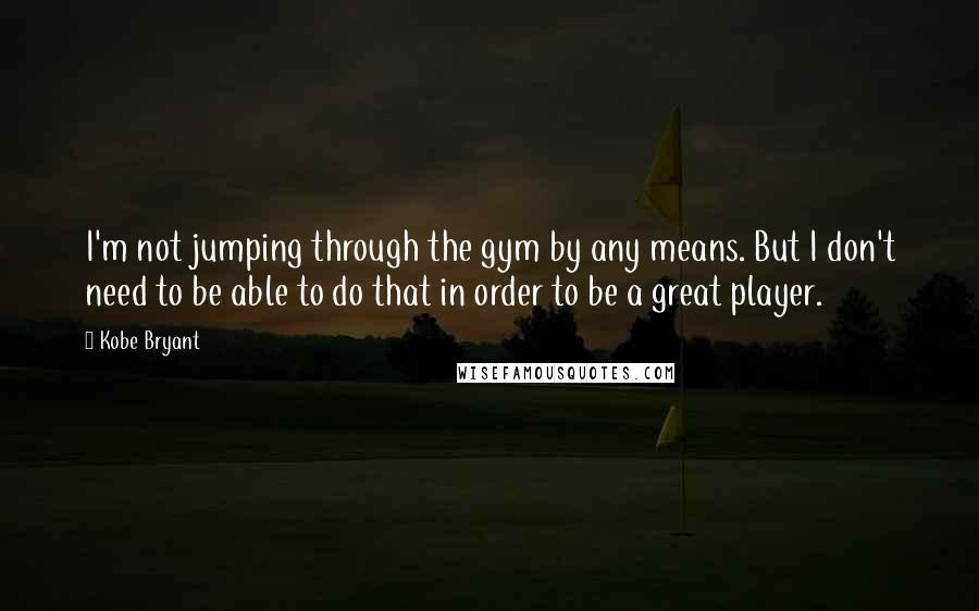 Kobe Bryant Quotes: I'm not jumping through the gym by any means. But I don't need to be able to do that in order to be a great player.