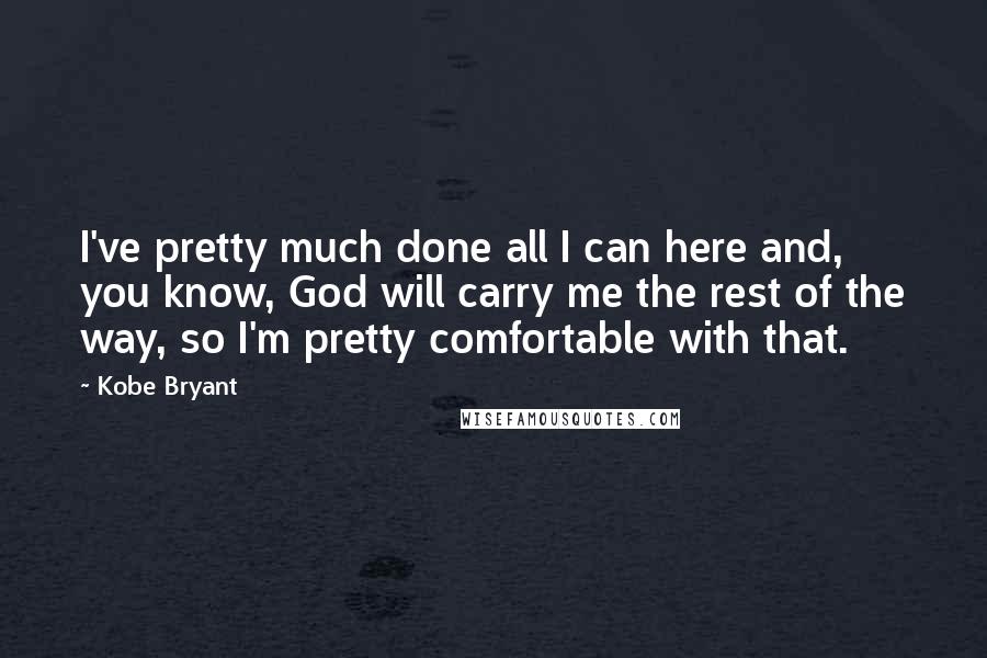 Kobe Bryant Quotes: I've pretty much done all I can here and, you know, God will carry me the rest of the way, so I'm pretty comfortable with that.