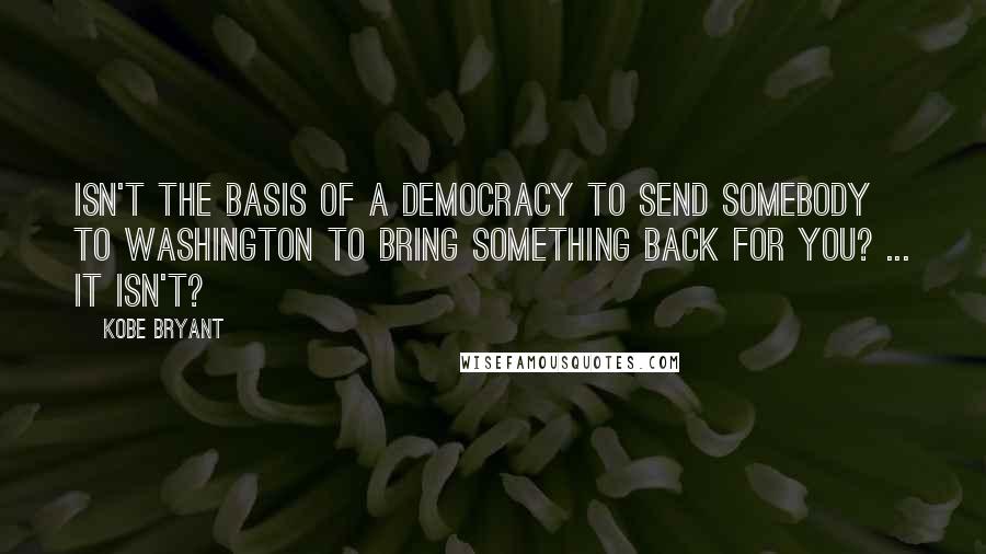 Kobe Bryant Quotes: Isn't the basis of a democracy to send somebody to Washington to bring something back for you? ... It isn't?