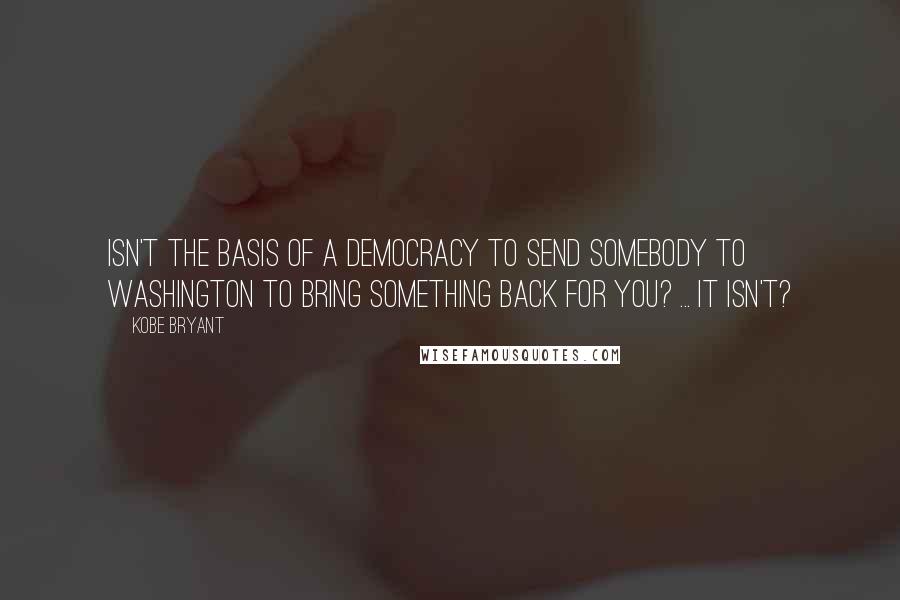 Kobe Bryant Quotes: Isn't the basis of a democracy to send somebody to Washington to bring something back for you? ... It isn't?