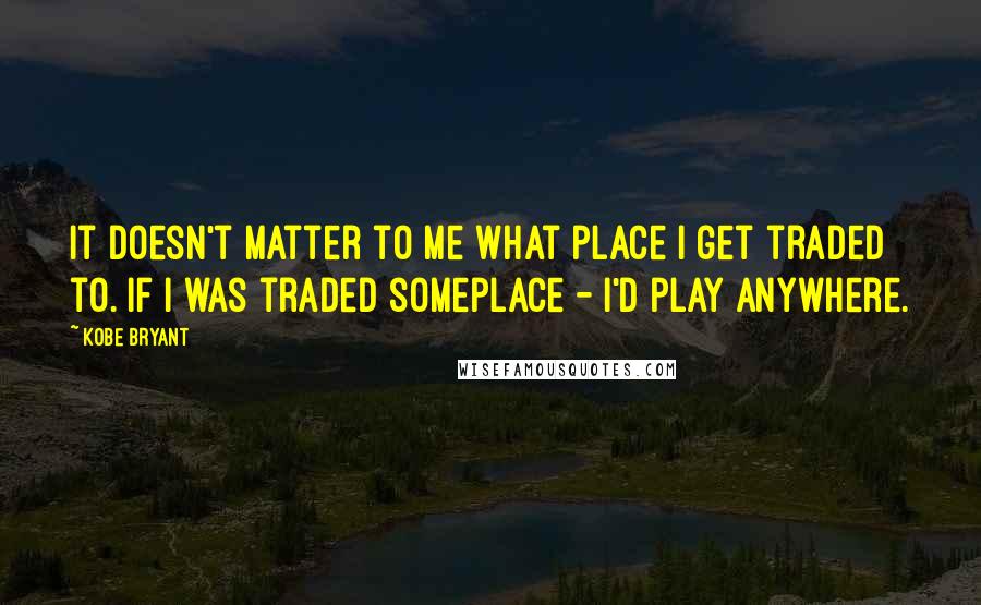 Kobe Bryant Quotes: It doesn't matter to me what place I get traded to. If I was traded someplace - I'd play anywhere.