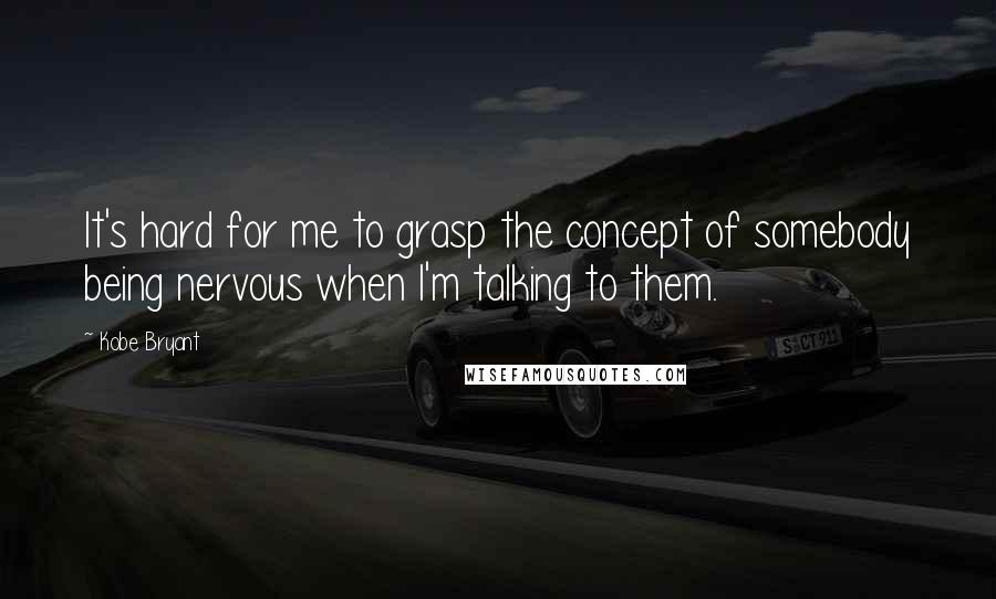 Kobe Bryant Quotes: It's hard for me to grasp the concept of somebody being nervous when I'm talking to them.