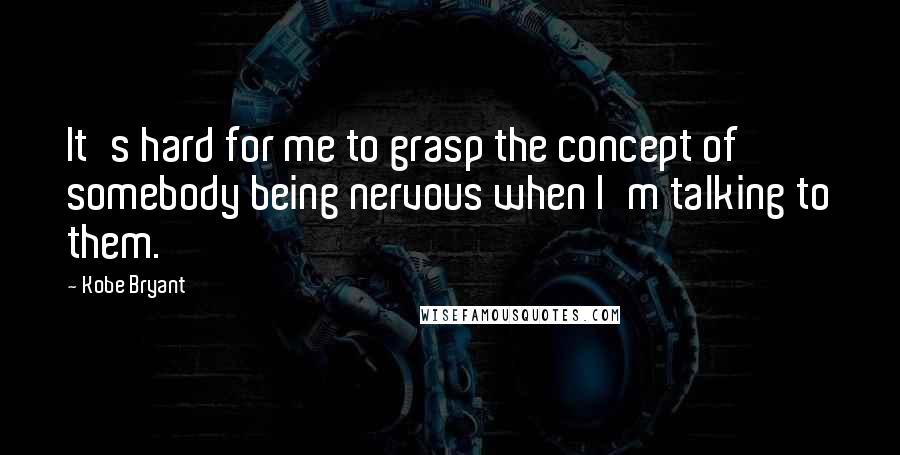 Kobe Bryant Quotes: It's hard for me to grasp the concept of somebody being nervous when I'm talking to them.