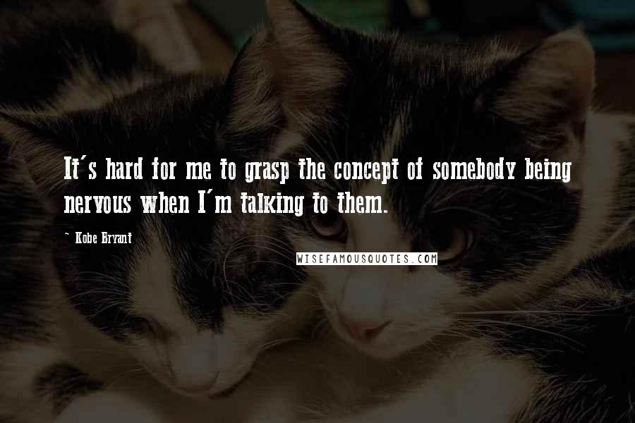 Kobe Bryant Quotes: It's hard for me to grasp the concept of somebody being nervous when I'm talking to them.