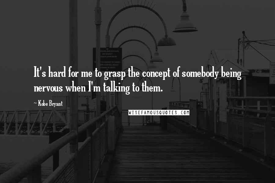 Kobe Bryant Quotes: It's hard for me to grasp the concept of somebody being nervous when I'm talking to them.