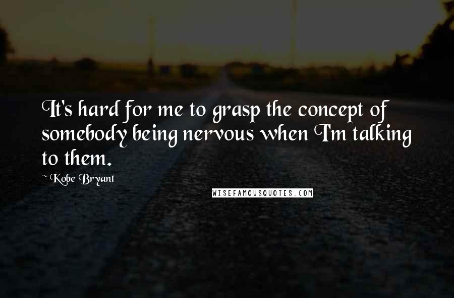 Kobe Bryant Quotes: It's hard for me to grasp the concept of somebody being nervous when I'm talking to them.