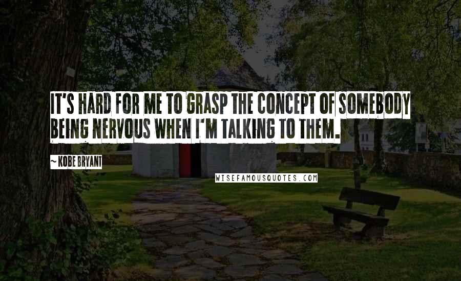 Kobe Bryant Quotes: It's hard for me to grasp the concept of somebody being nervous when I'm talking to them.