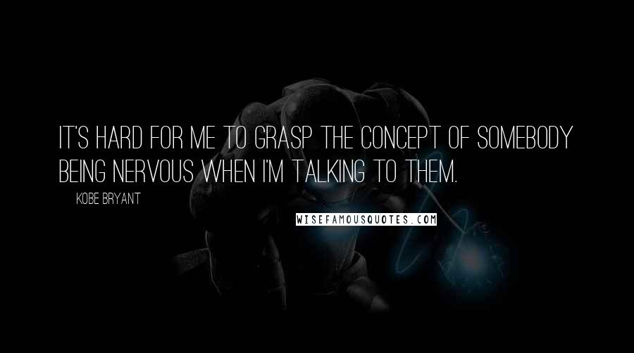 Kobe Bryant Quotes: It's hard for me to grasp the concept of somebody being nervous when I'm talking to them.