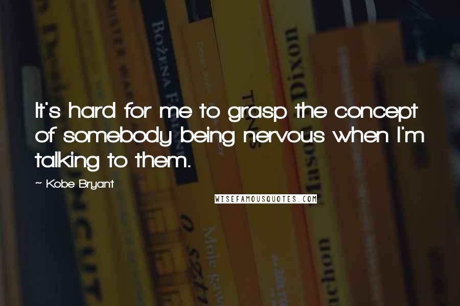 Kobe Bryant Quotes: It's hard for me to grasp the concept of somebody being nervous when I'm talking to them.