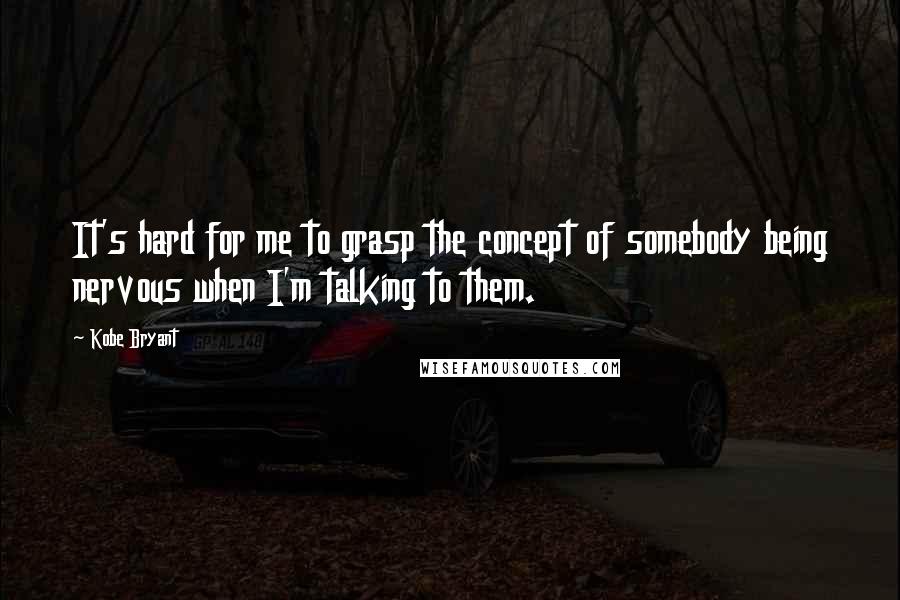 Kobe Bryant Quotes: It's hard for me to grasp the concept of somebody being nervous when I'm talking to them.