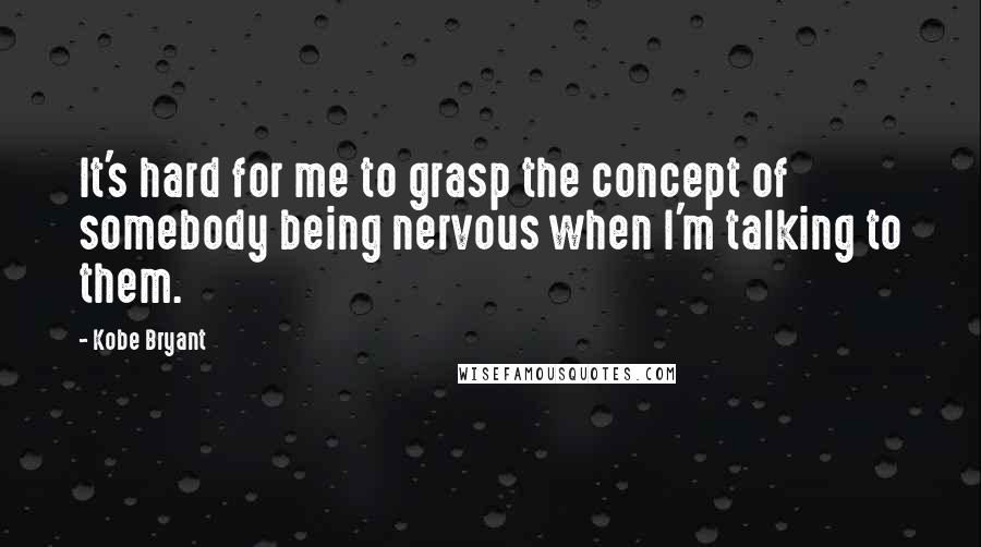 Kobe Bryant Quotes: It's hard for me to grasp the concept of somebody being nervous when I'm talking to them.