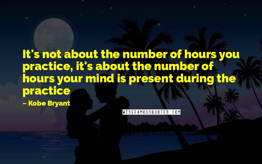 Kobe Bryant Quotes: It's not about the number of hours you practice, it's about the number of hours your mind is present during the practice