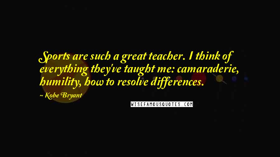 Kobe Bryant Quotes: Sports are such a great teacher. I think of everything they've taught me: camaraderie, humility, how to resolve differences.