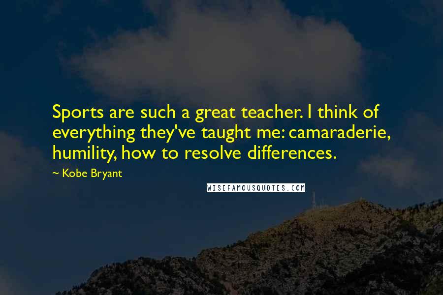 Kobe Bryant Quotes: Sports are such a great teacher. I think of everything they've taught me: camaraderie, humility, how to resolve differences.