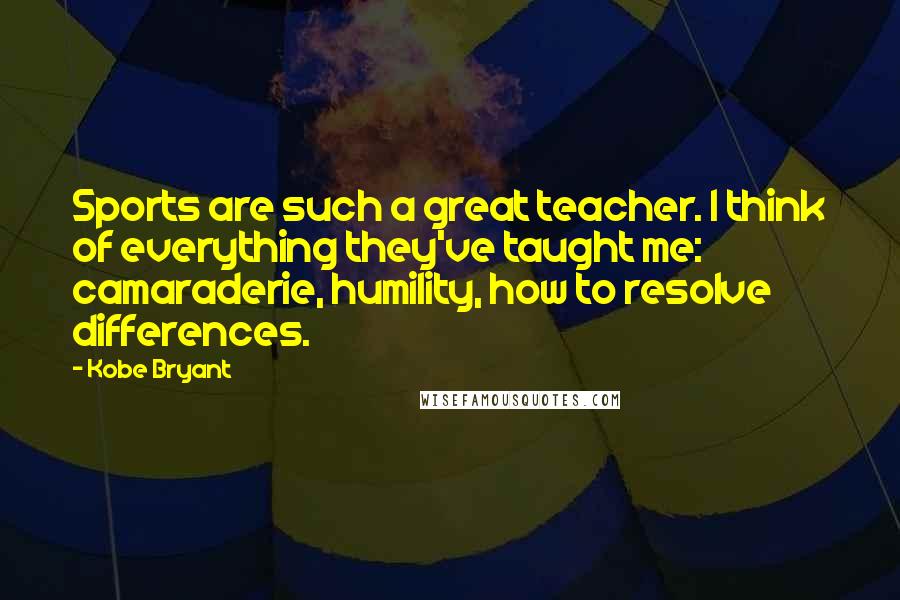 Kobe Bryant Quotes: Sports are such a great teacher. I think of everything they've taught me: camaraderie, humility, how to resolve differences.