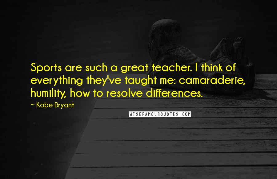 Kobe Bryant Quotes: Sports are such a great teacher. I think of everything they've taught me: camaraderie, humility, how to resolve differences.