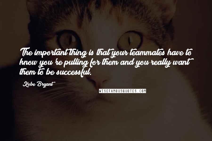 Kobe Bryant Quotes: The important thing is that your teammates have to know you're pulling for them and you really want them to be successful.