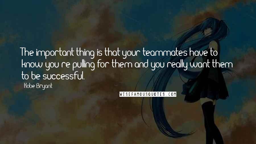 Kobe Bryant Quotes: The important thing is that your teammates have to know you're pulling for them and you really want them to be successful.