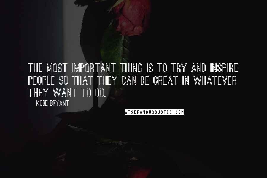 Kobe Bryant Quotes: The most important thing is to try and inspire people so that they can be great in whatever they want to do.