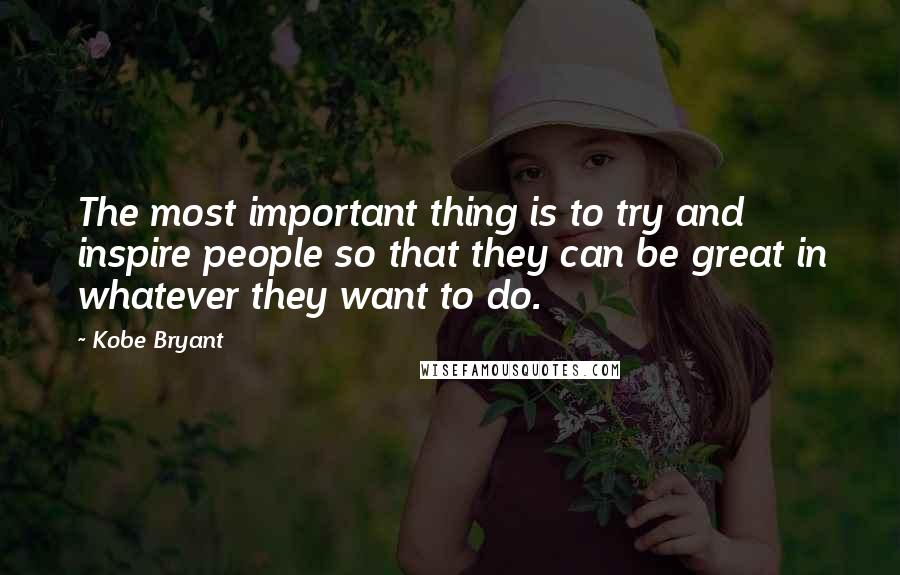 Kobe Bryant Quotes: The most important thing is to try and inspire people so that they can be great in whatever they want to do.