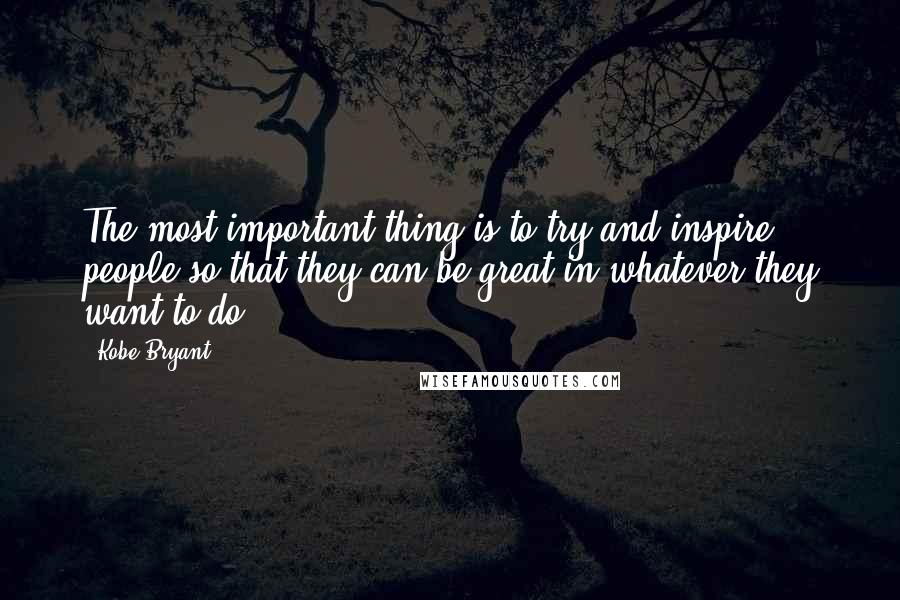 Kobe Bryant Quotes: The most important thing is to try and inspire people so that they can be great in whatever they want to do.