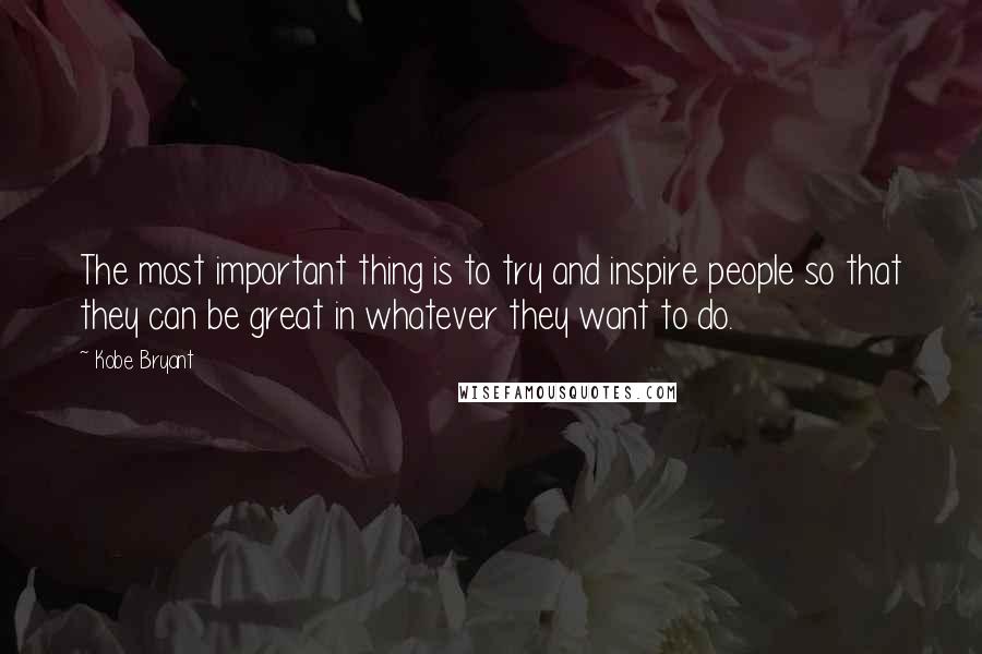 Kobe Bryant Quotes: The most important thing is to try and inspire people so that they can be great in whatever they want to do.