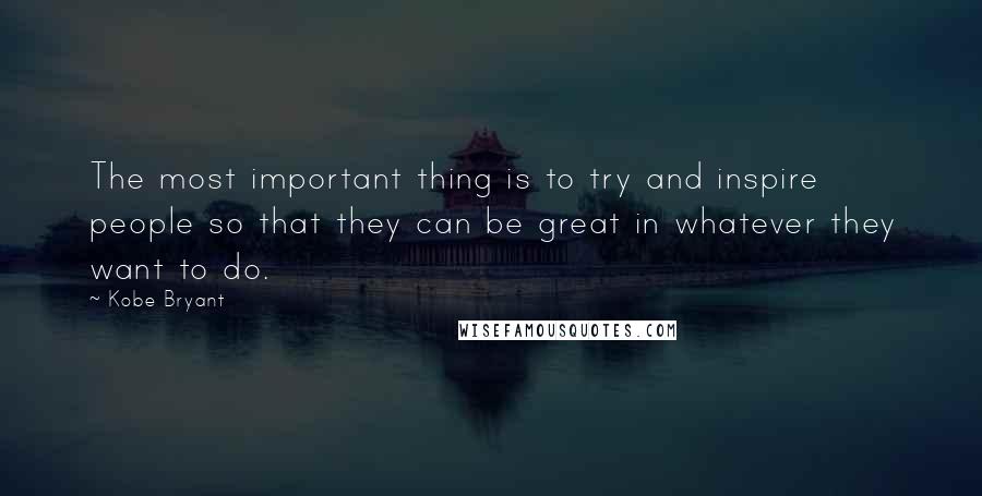 Kobe Bryant Quotes: The most important thing is to try and inspire people so that they can be great in whatever they want to do.