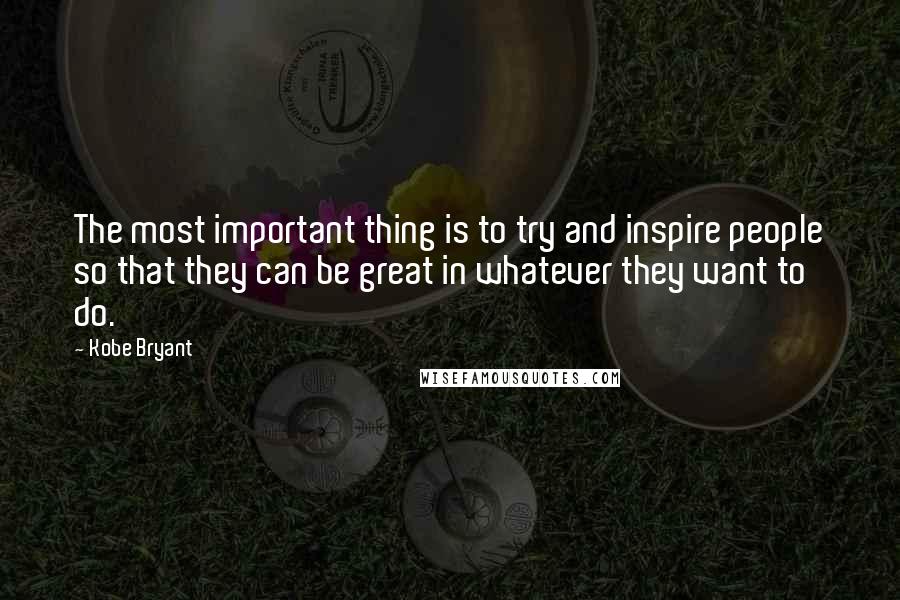 Kobe Bryant Quotes: The most important thing is to try and inspire people so that they can be great in whatever they want to do.