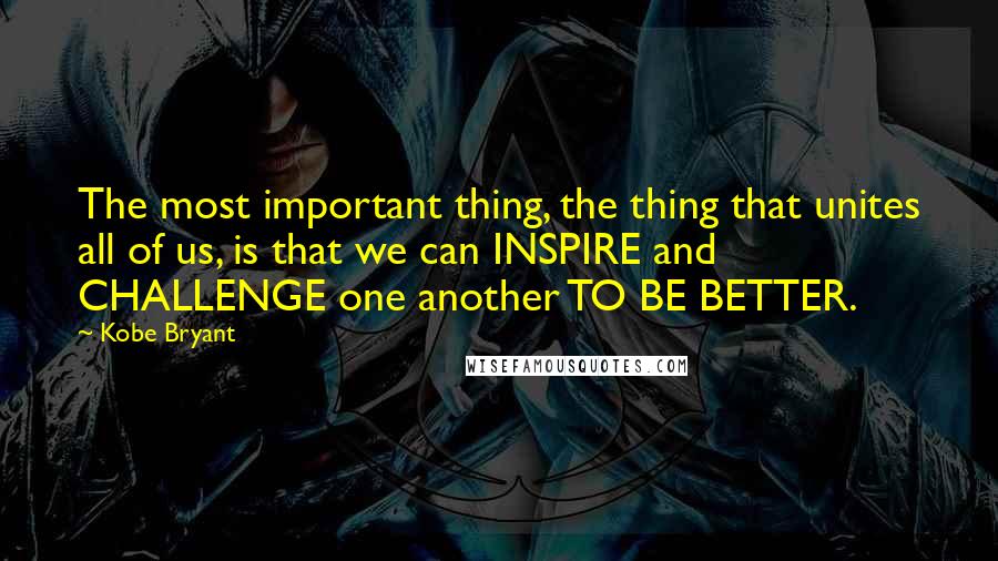 Kobe Bryant Quotes: The most important thing, the thing that unites all of us, is that we can INSPIRE and CHALLENGE one another TO BE BETTER.