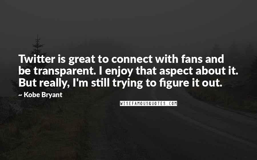 Kobe Bryant Quotes: Twitter is great to connect with fans and be transparent. I enjoy that aspect about it. But really, I'm still trying to figure it out.