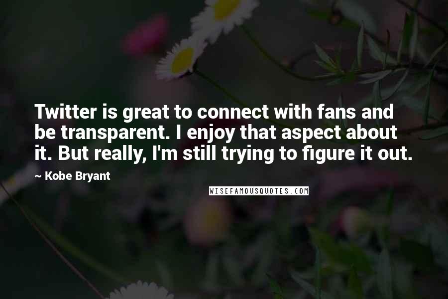 Kobe Bryant Quotes: Twitter is great to connect with fans and be transparent. I enjoy that aspect about it. But really, I'm still trying to figure it out.