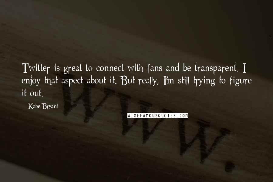 Kobe Bryant Quotes: Twitter is great to connect with fans and be transparent. I enjoy that aspect about it. But really, I'm still trying to figure it out.