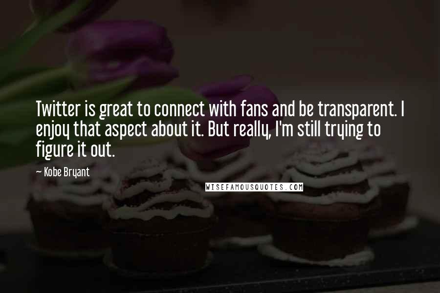 Kobe Bryant Quotes: Twitter is great to connect with fans and be transparent. I enjoy that aspect about it. But really, I'm still trying to figure it out.