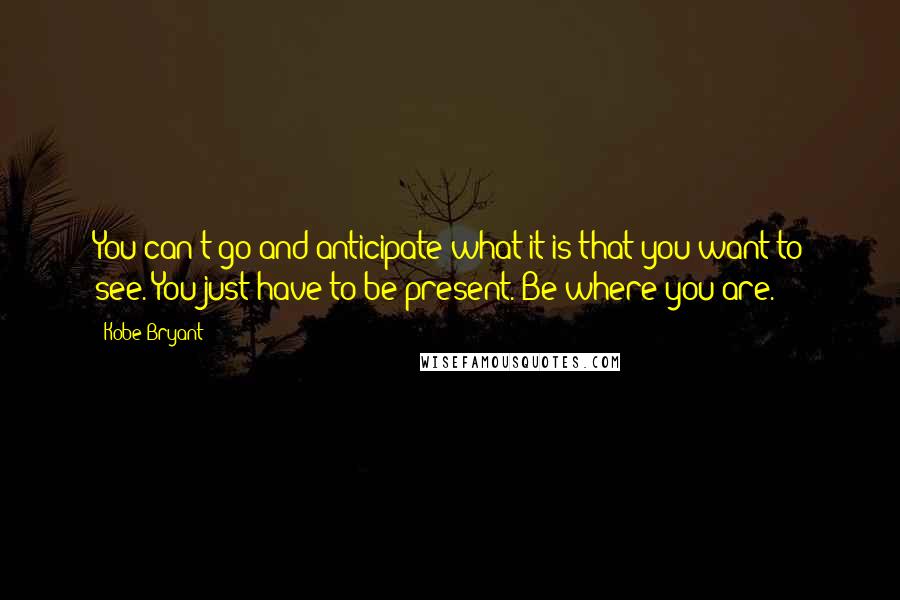 Kobe Bryant Quotes: You can't go and anticipate what it is that you want to see. You just have to be present. Be where you are.