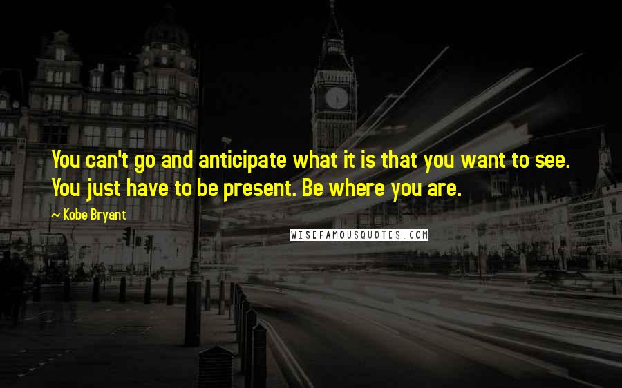 Kobe Bryant Quotes: You can't go and anticipate what it is that you want to see. You just have to be present. Be where you are.