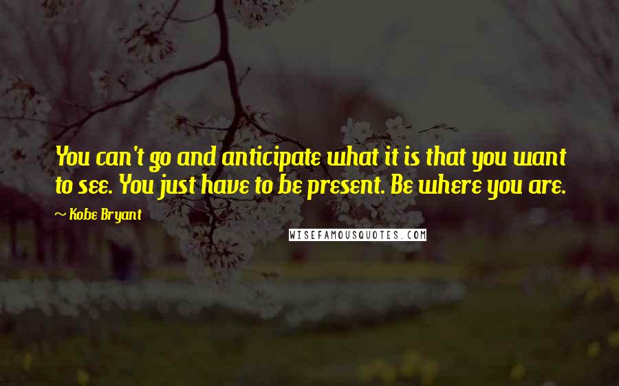 Kobe Bryant Quotes: You can't go and anticipate what it is that you want to see. You just have to be present. Be where you are.